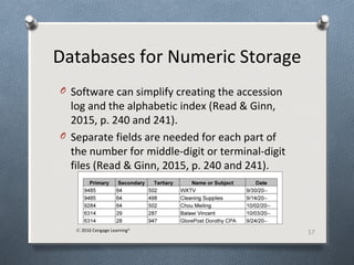 Databases for Numeric Storage
O Software can simplify creating the accession
log and the alphabetic index (Read & Ginn,
2015, p. 240 and 241).
O Separate fields are needed for each part of
the number for middle-digit or terminal-digit
files (Read & Ginn, 2015, p. 240 and 241).
17© 2016 Cengage Learning®
 