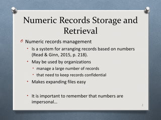 Numeric Records Storage and
Retrieval
O Numeric records management
• Is a system for arranging records based on numbers
(Read & Ginn, 2015, p. 218).
• May be used by organizations
• manage a large number of records
• that need to keep records confidential
• Makes expanding files easy
• It is important to remember that numbers are
impersonal…
2
 