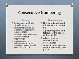 Consecutive Numbering
Defined Components
3
O Serial, sequential, and
straight numeric
O Numbered records are
arranged in ascending
number order
O Numbers follow one after
another without
interruption
O An index must be
referenced to locate a
numbered record (Read &
Ginn, 2015, p. 219).
O Numbered guides and
folders for the numeric
file
O Alphabetic guides and
folders for the general
alphabetic file
O A lined book or
software for an
accession log
O Software for an alphabetic
index (Read & Ginn, 2015,
p. 219).
 