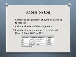 Accession Log
O Composed of a serial list of numbers assigned
to records
O Includes the date of the assignment
O Indicates the next number to be assigned
(Read & Ginn, 2015, p. 222).
6
© 2016 Cengage Learning®
 