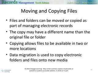 Moving and Copying Files
 Files and folders can be moved or copied as part of managing electronic
records
 The copy may have a different name than the original file or folder
 Copying allows files to be available in two or more locations
 Data migration is used to copy electronic folders and files onto new media
10
 