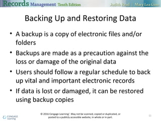 Backing Up and Restoring Data
 A backup is a copy of electronic files and/or folders
 Backups are made as a precaution against the loss or damage of the original
data
 Users should follow a regular schedule to back up vital and important
electronic records
 If data is lost or damaged, it can be restored using backup copies
11
 