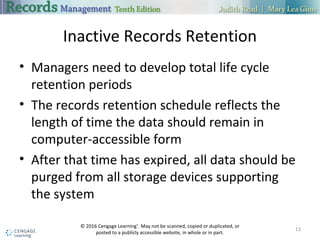 Inactive Records Retention
 Managers need to develop total life cycle retention periods
 The records retention schedule reflects the length of time the data should
remain in computer-accessible form
 After that time has expired, all data should be purged from all storage
devices supporting the system
13
 