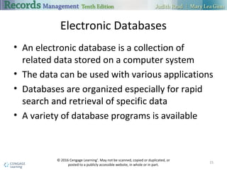 Electronic Databases
 An electronic database is a collection of related data stored on a computer
system
 The data can be used with various applications
 Databases are organized especially for rapid search and retrieval of specific
data
 A variety of database programs is available
15
 