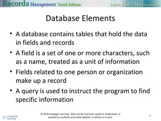 Database Elements
 A database contains tables that hold the data in fields and records
 A field is a set of one or more characters, such as a name, treated as a unit
of information
 Fields related to one person or organization make up a record
 A query is used to instruct the program to find specific information
16
 