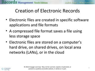 Creation of Electronic Records
 Electronic files are created in specific software applications and file formats
 A compressed file format saves a file using less storage space
 Electronic files are stored on a computer’s hard drive, on shared drives, on
local area networks (LANs), or in the cloud
3
 