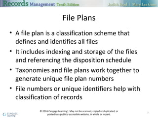 File Plans
 A file plan is a classification scheme that defines and identifies all files
 It includes indexing and storage of the files and referencing the disposition
schedule
 Taxonomies and file plans work together to generate unique file plan
numbers
 File numbers or unique identifiers help with classification of records
7
 