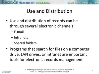Use and Distribution
 Use and distribution of records can be through several electronic channels
 E-mail
 Intranets
 Shared folders
 Programs that search for files on a computer drive, LAN drives, or intranet
are important tools for electronic records management
8
 