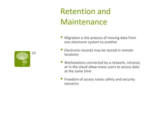 Retention and
Maintenance
 Migration is the process of moving data from
one electronic system to another
 Electronic records may be stored in remote
locations
 Workstations connected by a network, intranet,
or in the cloud allow many users to access data
at the same time
 Freedom of access raises safety and security
concerns
10
 