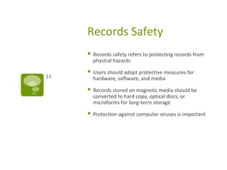 Records Safety
 Records safety refers to protecting records from
physical hazards
 Users should adopt protective measures for
hardware, software, and media
 Records stored on magnetic media should be
converted to hard copy, optical discs, or
microforms for long-term storage
 Protection against computer viruses is important
11
 