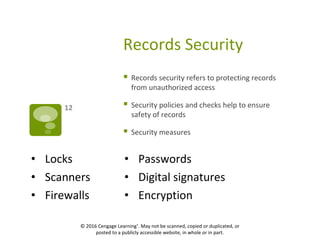 Records Security
 Records security refers to protecting records
from unauthorized access
 Security policies and checks help to ensure
safety of records
 Security measures
12
• Locks • Passwords
• Scanners • Digital signatures
• Firewalls • Encryption
 