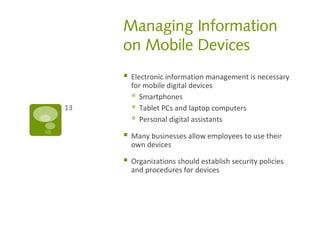 Managing Information
on Mobile Devices
 Electronic information management is necessary
for mobile digital devices
 Smartphones
 Tablet PCs and laptop computers
 Personal digital assistants
 Many businesses allow employees to use their
own devices
 Organizations should establish security policies
and procedures for devices
13
 