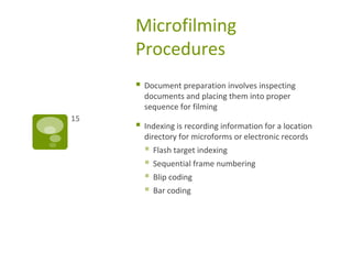 Microfilming
Procedures
 Document preparation involves inspecting
documents and placing them into proper
sequence for filming
 Indexing is recording information for a location
directory for microforms or electronic records
 Flash target indexing
 Sequential frame numbering
 Blip coding
 Bar coding
15
 