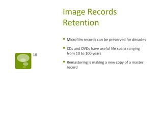 Image Records
Retention
 Microfilm records can be preserved for decades
 CDs and DVDs have useful life spans ranging
from 10 to 100 years
 Remastering is making a new copy of a master
record
18
 