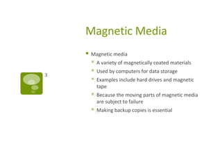 Magnetic Media
 Magnetic media
 A variety of magnetically coated materials
 Used by computers for data storage
 Examples include hard drives and magnetic
tape
 Because the moving parts of magnetic media
are subject to failure
 Making backup copies is essential
3
 