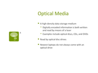 Optical Media
 A high-density data storage medium
 Digitally encoded information is both written
and read by means of a laser
 Examples include optical discs, CDs, and DVDs
 Read by optical disc drives
 Newest laptops do not always come with an
optical drive
4
 