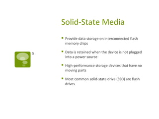 Solid-State Media
 Provide data storage on interconnected flash
memory chips
 Data is retained when the device is not plugged
into a power source
 High-performance storage devices that have no
moving parts
 Most common solid-state drive (SSD) are flash
drives
5
 