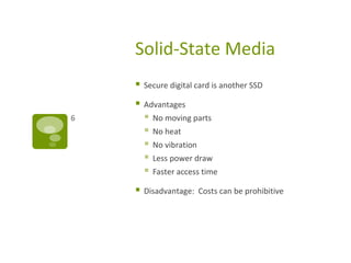Solid-State Media
 Secure digital card is another SSD
 Advantages
 No moving parts
 No heat
 No vibration
 Less power draw
 Faster access time
 Disadvantage: Costs can be prohibitive
6
 