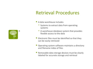 Retrieval Procedures
 A data warehouse includes
 Systems to extract data from operating
systems
 A warehouse database system that provides
flexible access to the data
 Electronic files must be identified so that they
can be easily retrieved
 Operating system software maintains a directory
and filename index of files
 Removable data storage devices must be clearly
labeled for accurate storage and retrieval
8
 