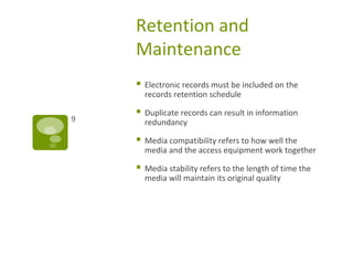 Retention and
Maintenance
 Electronic records must be included on the
records retention schedule
 Duplicate records can result in information
redundancy
 Media compatibility refers to how well the
media and the access equipment work together
 Media stability refers to the length of time the
media will maintain its original quality
9
 
