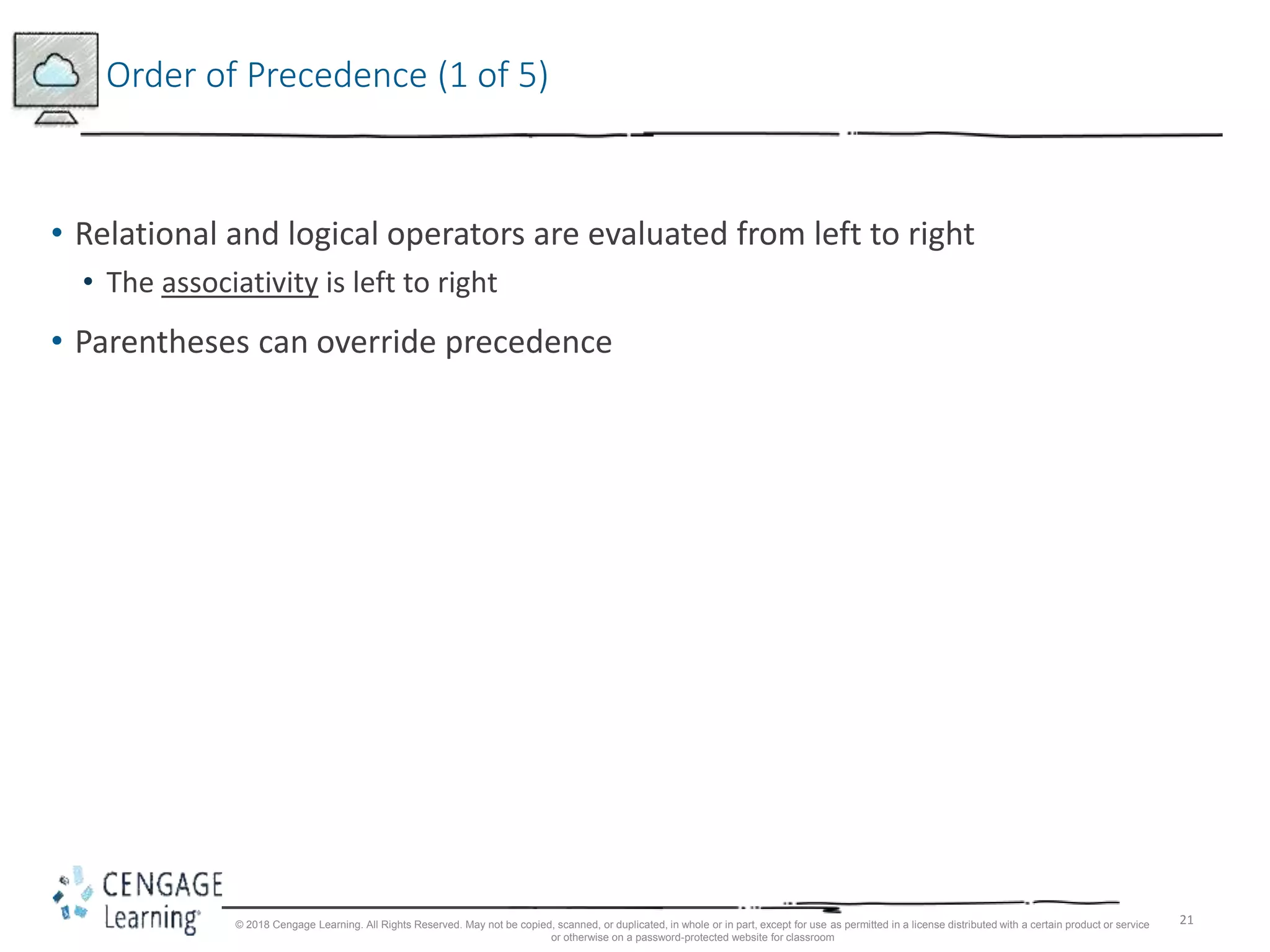 21
Order of Precedence (1 of 5)
• Relational and logical operators are evaluated from left to right
• The associativity is left to right
• Parentheses can override precedence
© 2018 Cengage Learning. All Rights Reserved. May not be copied, scanned, or duplicated, in whole or in part, except for use as permitted in a license distributed with a certain product or service
or otherwise on a password-protected website for classroom
 