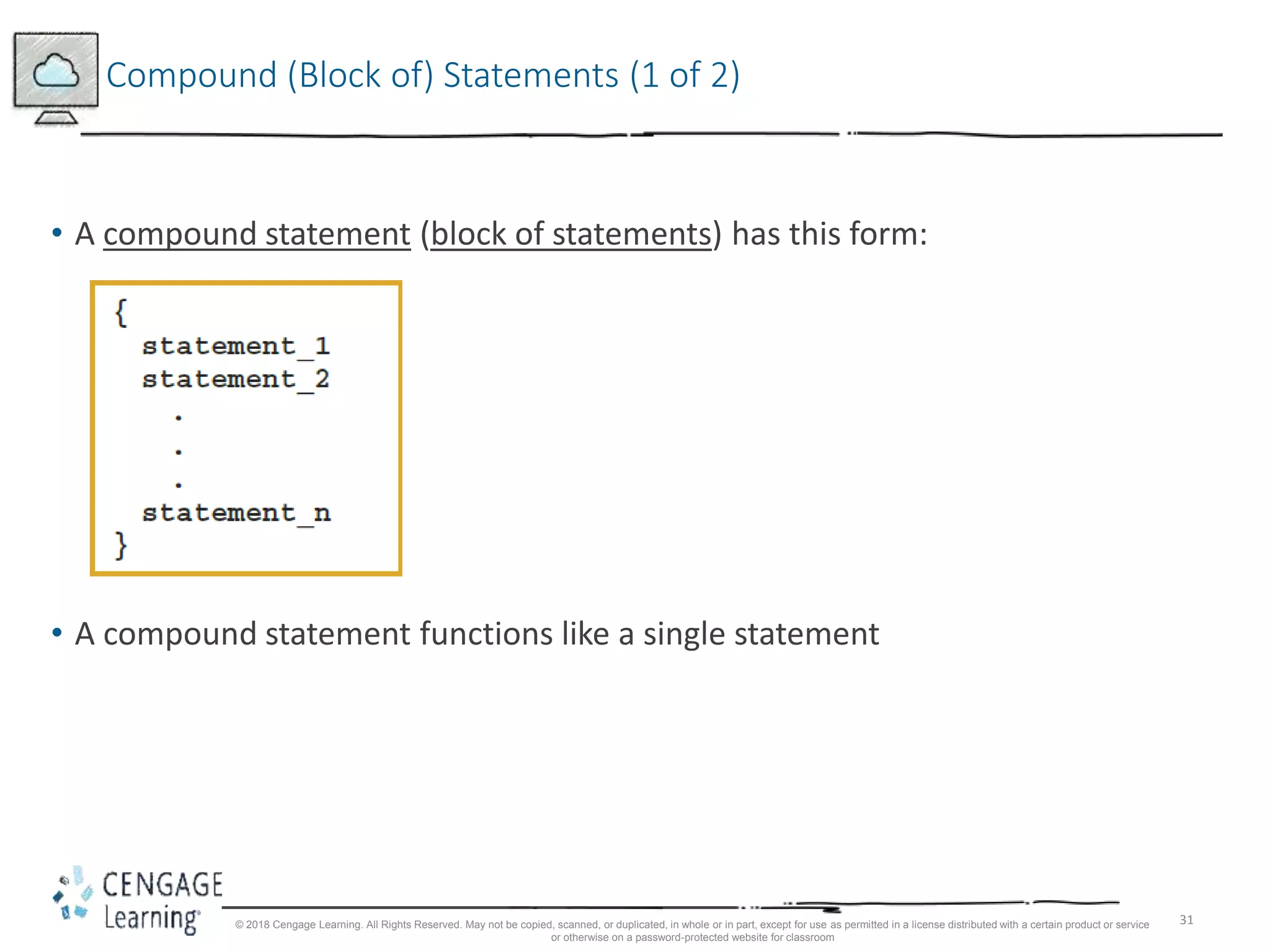 31
Compound (Block of) Statements (1 of 2)
• A compound statement (block of statements) has this form:
• A compound statement functions like a single statement
© 2018 Cengage Learning. All Rights Reserved. May not be copied, scanned, or duplicated, in whole or in part, except for use as permitted in a license distributed with a certain product or service
or otherwise on a password-protected website for classroom
 