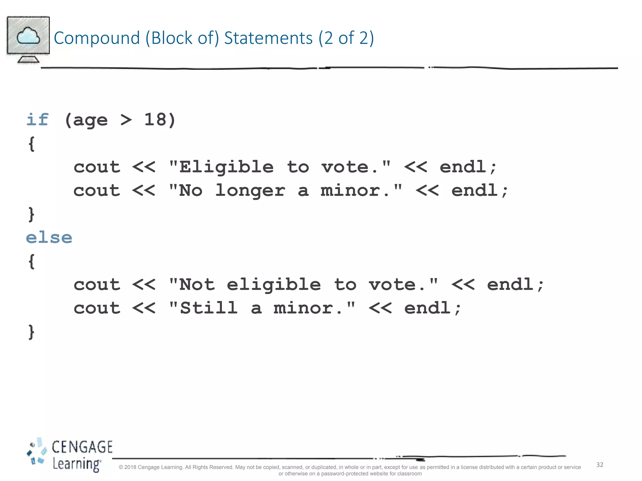 32
Compound (Block of) Statements (2 of 2)
if (age > 18)
{
cout << "Eligible to vote." << endl;
cout << "No longer a minor." << endl;
}
else
{
cout << "Not eligible to vote." << endl;
cout << "Still a minor." << endl;
}
© 2018 Cengage Learning. All Rights Reserved. May not be copied, scanned, or duplicated, in whole or in part, except for use as permitted in a license distributed with a certain product or service
or otherwise on a password-protected website for classroom
 