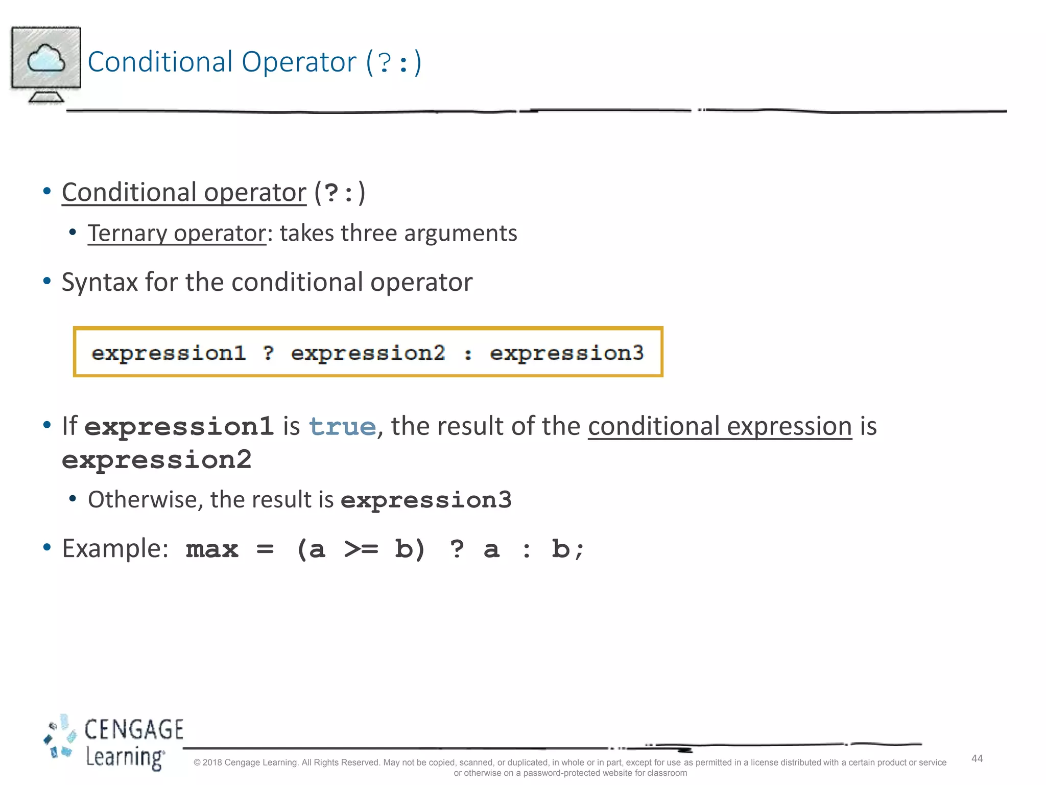 44
Conditional Operator (?:)
• Conditional operator (?:)
• Ternary operator: takes three arguments
• Syntax for the conditional operator
• If expression1 is true, the result of the conditional expression is
expression2
• Otherwise, the result is expression3
• Example: max = (a >= b) ? a : b;
© 2018 Cengage Learning. All Rights Reserved. May not be copied, scanned, or duplicated, in whole or in part, except for use as permitted in a license distributed with a certain product or service
or otherwise on a password-protected website for classroom
 