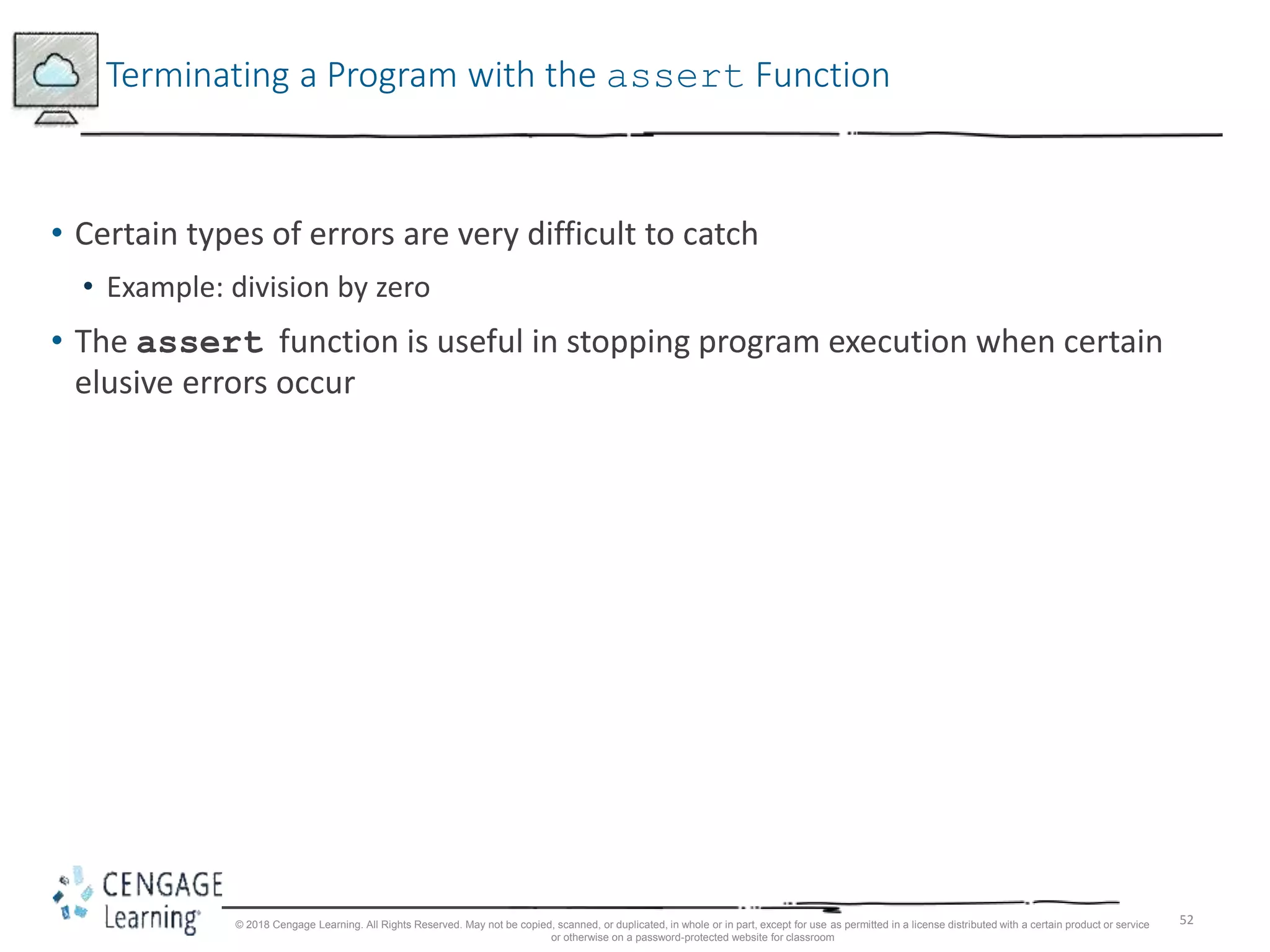 52
Terminating a Program with the assert Function
• Certain types of errors are very difficult to catch
• Example: division by zero
• The assert function is useful in stopping program execution when certain
elusive errors occur
© 2018 Cengage Learning. All Rights Reserved. May not be copied, scanned, or duplicated, in whole or in part, except for use as permitted in a license distributed with a certain product or service
or otherwise on a password-protected website for classroom
 
