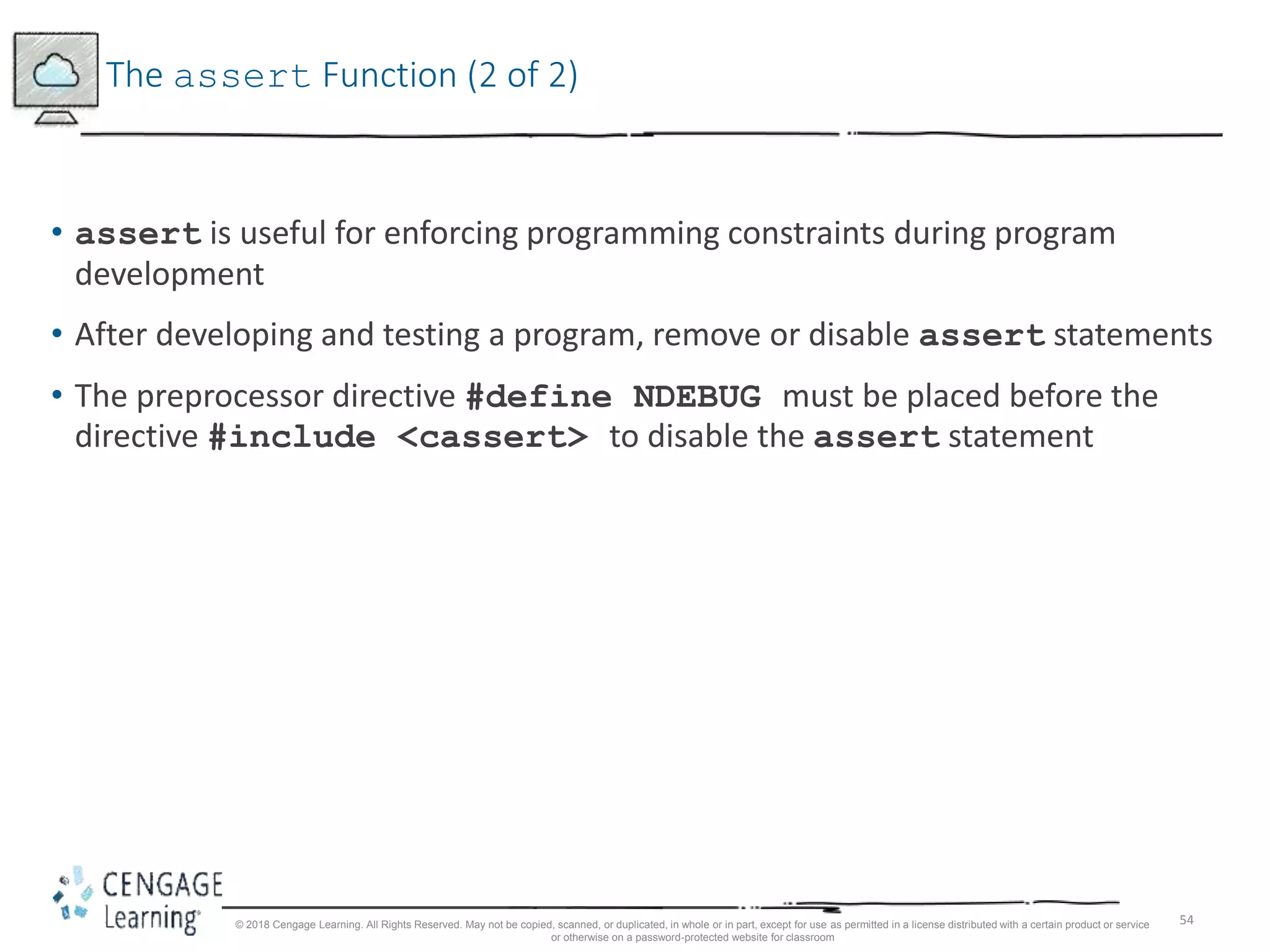 54
The assert Function (2 of 2)
• assert is useful for enforcing programming constraints during program
development
• After developing and testing a program, remove or disable assert statements
• The preprocessor directive #define NDEBUG must be placed before the
directive #include <cassert> to disable the assert statement
© 2018 Cengage Learning. All Rights Reserved. May not be copied, scanned, or duplicated, in whole or in part, except for use as permitted in a license distributed with a certain product or service
or otherwise on a password-protected website for classroom
 