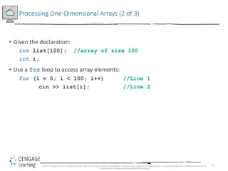 11
Processing One-Dimensional Arrays (2 of 3)
• Given the declaration:
int list[100]; //array of size 100
int i;
• Use a for loop to access array elements:
for (i = 0; i < 100; i++) //Line 1
cin >> list[i]; //Line 2
© 2018 Cengage Learning. All Rights Reserved. May not be copied, scanned, or duplicated, in whole or in part, except for use as permitted in a license distributed with a certain product or service
or otherwise on a password-protected website for classroom
 