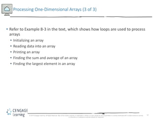 12
Processing One-Dimensional Arrays (3 of 3)
• Refer to Example 8-3 in the text, which shows how loops are used to process
arrays
• Initializing an array
• Reading data into an array
• Printing an array
• Finding the sum and average of an array
• Finding the largest element in an array
© 2018 Cengage Learning. All Rights Reserved. May not be copied, scanned, or duplicated, in whole or in part, except for use as permitted in a license distributed with a certain product or service
or otherwise on a password-protected website for classroom
 