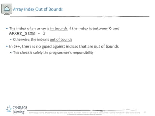13
Array Index Out of Bounds
• The index of an array is in bounds if the index is between 0 and
ARRAY_SIZE - 1
• Otherwise, the index is out of bounds
• In C++, there is no guard against indices that are out of bounds
• This check is solely the programmer’s responsibility
© 2018 Cengage Learning. All Rights Reserved. May not be copied, scanned, or duplicated, in whole or in part, except for use as permitted in a license distributed with a certain product or service
or otherwise on a password-protected website for classroom
 