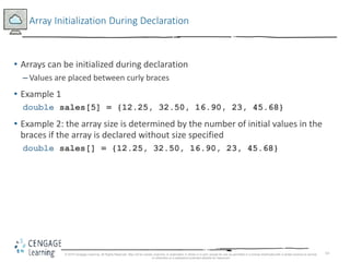 14
Array Initialization During Declaration
• Arrays can be initialized during declaration
– Values are placed between curly braces
• Example 1
double sales[5] = {12.25, 32.50, 16.90, 23, 45.68}
• Example 2: the array size is determined by the number of initial values in the
braces if the array is declared without size specified
double sales[] = {12.25, 32.50, 16.90, 23, 45.68}
© 2018 Cengage Learning. All Rights Reserved. May not be copied, scanned, or duplicated, in whole or in part, except for use as permitted in a license distributed with a certain product or service
or otherwise on a password-protected website for classroom
 