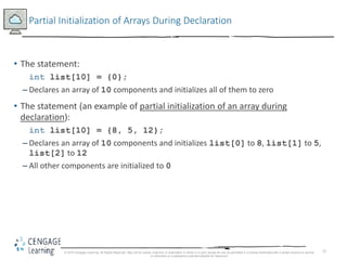 15
Partial Initialization of Arrays During Declaration
• The statement:
int list[10] = {0};
– Declares an array of 10 components and initializes all of them to zero
• The statement (an example of partial initialization of an array during
declaration):
int list[10] = {8, 5, 12};
– Declares an array of 10 components and initializes list[0] to 8, list[1] to 5,
list[2] to 12
– All other components are initialized to 0
© 2018 Cengage Learning. All Rights Reserved. May not be copied, scanned, or duplicated, in whole or in part, except for use as permitted in a license distributed with a certain product or service
or otherwise on a password-protected website for classroom
 