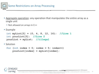 16
Some Restrictions on Array Processing
• Aggregate operation: any operation that manipulates the entire array as a
single unit
• Not allowed on arrays in C++
• Example
int myList[5] = {0, 4, 8, 12, 16}; //Line 1
int yourList[5]; //Line 2
yourList = myList; //illegal
• Solution
for (int index = 0; index < 5; index++)
yourList[index] = myList[index];
© 2018 Cengage Learning. All Rights Reserved. May not be copied, scanned, or duplicated, in whole or in part, except for use as permitted in a license distributed with a certain product or service
or otherwise on a password-protected website for classroom
 
