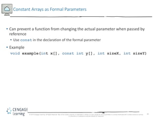 18
Constant Arrays as Formal Parameters
• Can prevent a function from changing the actual parameter when passed by
reference
• Use const in the declaration of the formal parameter
• Example
void example(int x[], const int y[], int sizeX, int sizeY)
© 2018 Cengage Learning. All Rights Reserved. May not be copied, scanned, or duplicated, in whole or in part, except for use as permitted in a license distributed with a certain product or service
or otherwise on a password-protected website for classroom
 