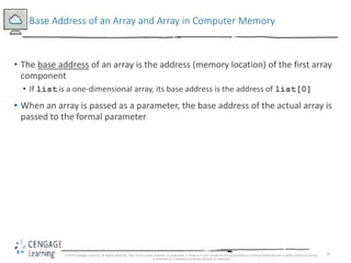 19
Base Address of an Array and Array in Computer Memory
• The base address of an array is the address (memory location) of the first array
component
• If list is a one-dimensional array, its base address is the address of list[0]
• When an array is passed as a parameter, the base address of the actual array is
passed to the formal parameter
© 2018 Cengage Learning. All Rights Reserved. May not be copied, scanned, or duplicated, in whole or in part, except for use as permitted in a license distributed with a certain product or service
or otherwise on a password-protected website for classroom
 