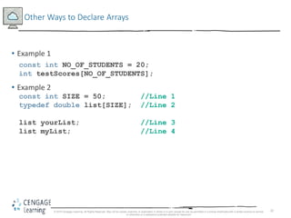 22
Other Ways to Declare Arrays
• Example 1
const int NO_OF_STUDENTS = 20;
int testScores[NO_OF_STUDENTS];
• Example 2
const int SIZE = 50; //Line 1
typedef double list[SIZE]; //Line 2
list yourList; //Line 3
list myList; //Line 4
© 2018 Cengage Learning. All Rights Reserved. May not be copied, scanned, or duplicated, in whole or in part, except for use as permitted in a license distributed with a certain product or service
or otherwise on a password-protected website for classroom
 