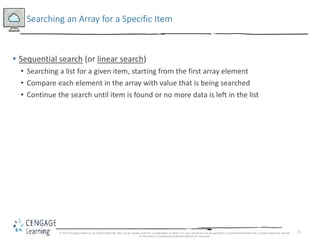 23
Searching an Array for a Specific Item
• Sequential search (or linear search)
• Searching a list for a given item, starting from the first array element
• Compare each element in the array with value that is being searched
• Continue the search until item is found or no more data is left in the list
© 2018 Cengage Learning. All Rights Reserved. May not be copied, scanned, or duplicated, in whole or in part, except for use as permitted in a license distributed with a certain product or service
or otherwise on a password-protected website for classroom
 