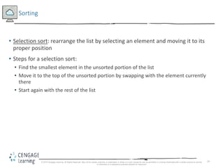 24
Sorting
• Selection sort: rearrange the list by selecting an element and moving it to its
proper position
• Steps for a selection sort:
• Find the smallest element in the unsorted portion of the list
• Move it to the top of the unsorted portion by swapping with the element currently
there
• Start again with the rest of the list
© 2018 Cengage Learning. All Rights Reserved. May not be copied, scanned, or duplicated, in whole or in part, except for use as permitted in a license distributed with a certain product or service
or otherwise on a password-protected website for classroom
 