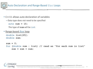26
Auto Declaration and Range-Based for Loops
• C++11 allows auto declaration of variables
– Data type does not need to be specified
auto num = 15;
The type of num will be int
• Range-based for loop
double list[25];
double sum;
sum = 0;
for (double num : list) // read as “for each num in list”
sum = sum + num;
© 2018 Cengage Learning. All Rights Reserved. May not be copied, scanned, or duplicated, in whole or in part, except for use as permitted in a license distributed with a certain product or service
or otherwise on a password-protected website for classroom
 