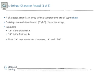 27
C-Strings (Character Arrays) (1 of 3)
• A character array is an array whose components are of type char
• C-strings are null-terminated ('0') character arrays
• Examples
• 'A' is the character A
• "A" is the C-string A
• Note: "A" represents two characters, 'A' and '0'
© 2018 Cengage Learning. All Rights Reserved. May not be copied, scanned, or duplicated, in whole or in part, except for use as permitted in a license distributed with a certain product or service
or otherwise on a password-protected website for classroom
 