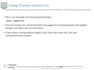 28
C-Strings (Character Arrays) (2 of 3)
• This is an example of a C-string declaration:
char name[16];
• Since C-strings are null terminated and name has 16 components, the largest
string it can store has 15 characters
• If you store a string whose length is less than the array size, the last
components are unused
© 2018 Cengage Learning. All Rights Reserved. May not be copied, scanned, or duplicated, in whole or in part, except for use as permitted in a license distributed with a certain product or service
or otherwise on a password-protected website for classroom
 