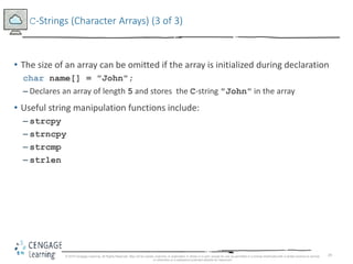29
C-Strings (Character Arrays) (3 of 3)
• The size of an array can be omitted if the array is initialized during declaration
char name[] = "John";
– Declares an array of length 5 and stores the C-string "John" in the array
• Useful string manipulation functions include:
– strcpy
– strncpy
– strcmp
– strlen
© 2018 Cengage Learning. All Rights Reserved. May not be copied, scanned, or duplicated, in whole or in part, except for use as permitted in a license distributed with a certain product or service
or otherwise on a password-protected website for classroom
 