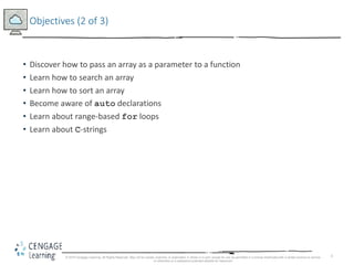 3
Objectives (2 of 3)
• Discover how to pass an array as a parameter to a function
• Learn how to search an array
• Learn how to sort an array
• Become aware of auto declarations
• Learn about range-based for loops
• Learn about C-strings
© 2018 Cengage Learning. All Rights Reserved. May not be copied, scanned, or duplicated, in whole or in part, except for use as permitted in a license distributed with a certain product or service
or otherwise on a password-protected website for classroom
 