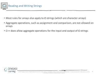 31
Reading and Writing Strings
• Most rules for arrays also apply to C-strings (which are character arrays)
• Aggregate operations, such as assignment and comparison, are not allowed on
arrays
• C++ does allow aggregate operations for the input and output of C-strings
© 2018 Cengage Learning. All Rights Reserved. May not be copied, scanned, or duplicated, in whole or in part, except for use as permitted in a license distributed with a certain product or service
or otherwise on a password-protected website for classroom
 