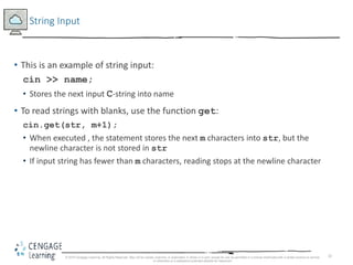32
String Input
• This is an example of string input:
cin >> name;
• Stores the next input C-string into name
• To read strings with blanks, use the function get:
cin.get(str, m+1);
• When executed , the statement stores the next m characters into str, but the
newline character is not stored in str
• If input string has fewer than m characters, reading stops at the newline character
© 2018 Cengage Learning. All Rights Reserved. May not be copied, scanned, or duplicated, in whole or in part, except for use as permitted in a license distributed with a certain product or service
or otherwise on a password-protected website for classroom
 