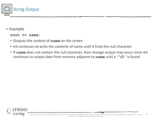 33
String Output
• Example
cout << name;
• Outputs the content of name on the screen
• << continues to write the contents of name until it finds the null character
• If name does not contain the null character, then strange output may occur since <<
continues to output data from memory adjacent to name until a '0' is found
© 2018 Cengage Learning. All Rights Reserved. May not be copied, scanned, or duplicated, in whole or in part, except for use as permitted in a license distributed with a certain product or service
or otherwise on a password-protected website for classroom
 