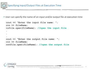 34
Specifying Input/Output Files at Execution Time
• User can specify the name of an input and/or output file at execution time
cout << "Enter the input file name: ";
cin >> fileName;
infile.open(fileName); //open the input file
.
.
.
cout << "Enter the output file name: ";
cin >> fileName;
outfile.open(fileName); //open the output file
© 2018 Cengage Learning. All Rights Reserved. May not be copied, scanned, or duplicated, in whole or in part, except for use as permitted in a license distributed with a certain product or service
or otherwise on a password-protected website for classroom
 